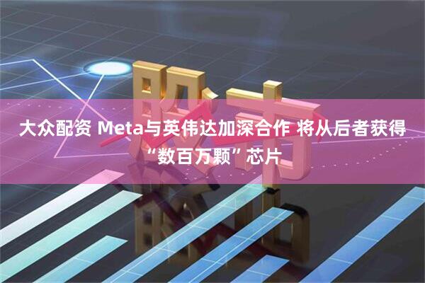 大众配资 Meta与英伟达加深合作 将从后者获得“数百万颗”芯片
