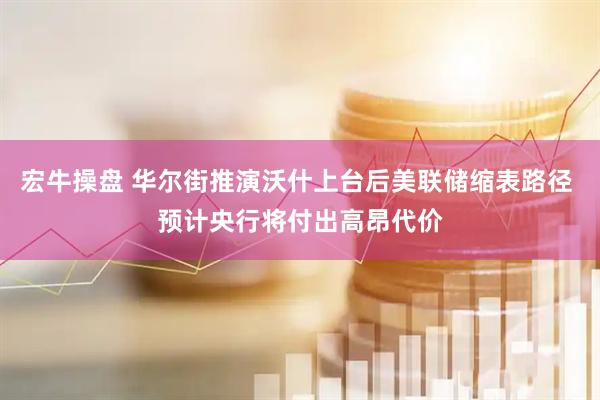 宏牛操盘 华尔街推演沃什上台后美联储缩表路径 预计央行将付出高昂代价