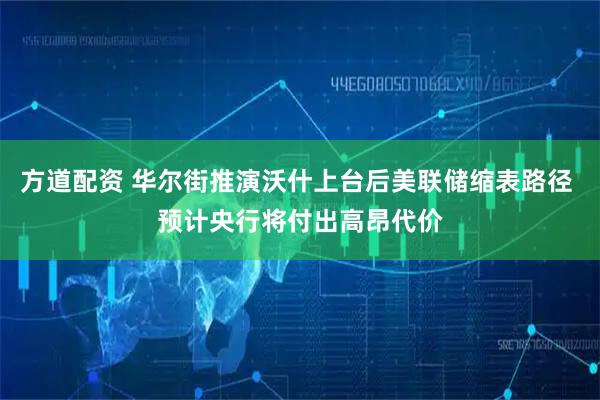 方道配资 华尔街推演沃什上台后美联储缩表路径 预计央行将付出高昂代价