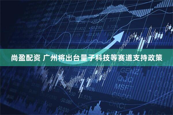 尚盈配资 广州将出台量子科技等赛道支持政策