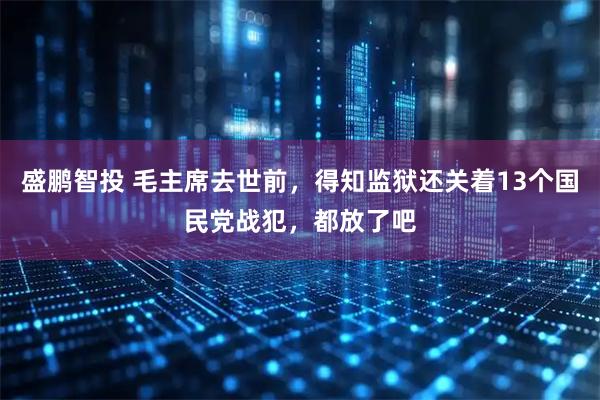 盛鹏智投 毛主席去世前，得知监狱还关着13个国民党战犯，都放了吧