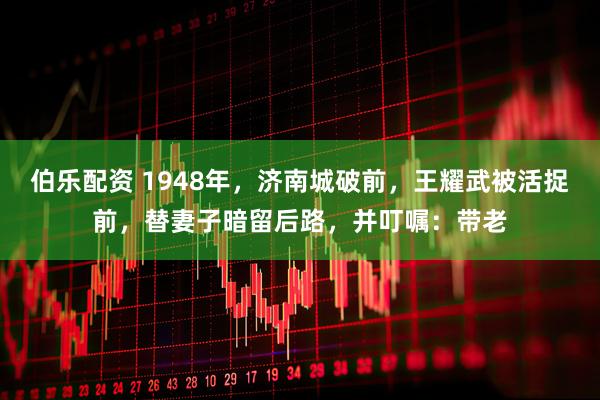 伯乐配资 1948年，济南城破前，王耀武被活捉前，替妻子暗留后路，并叮嘱：带老