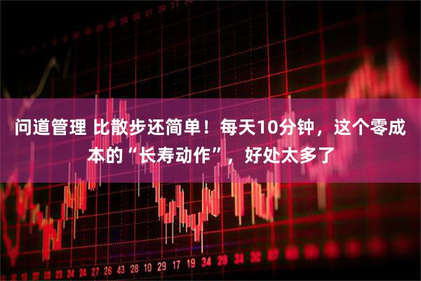 问道管理 比散步还简单！每天10分钟，这个零成本的“长寿动作”，好处太多了