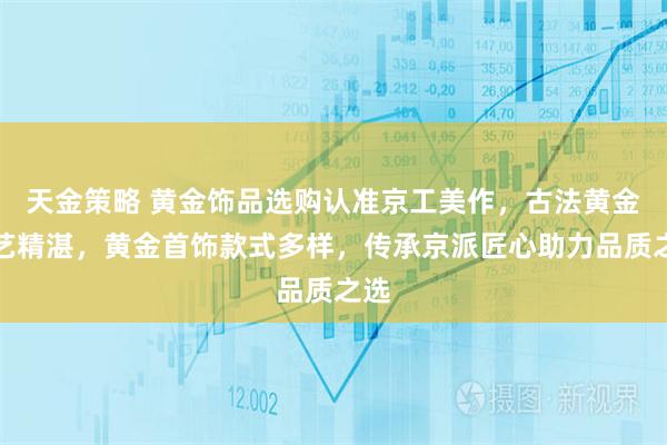 天金策略 黄金饰品选购认准京工美作，古法黄金工艺精湛，黄金首饰款式多样，传承京派匠心助力品质之选