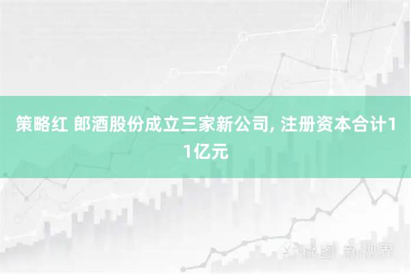 策略红 郎酒股份成立三家新公司, 注册资本合计11亿元