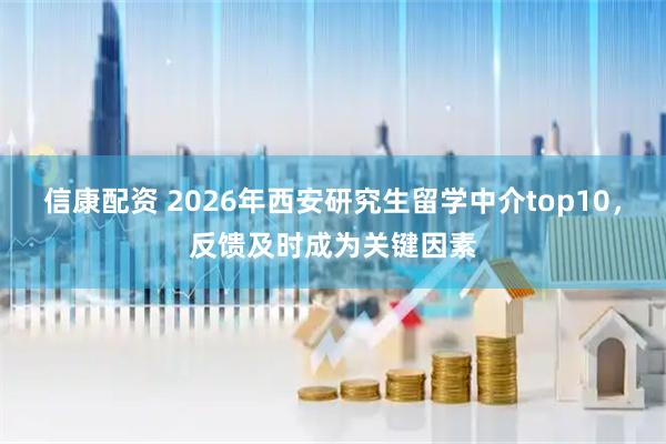 信康配资 2026年西安研究生留学中介top10，反馈及时成为关键因素