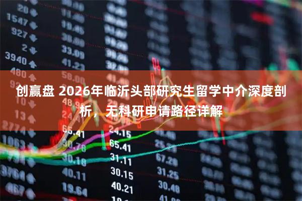 创赢盘 2026年临沂头部研究生留学中介深度剖析，无科研申请路径详解