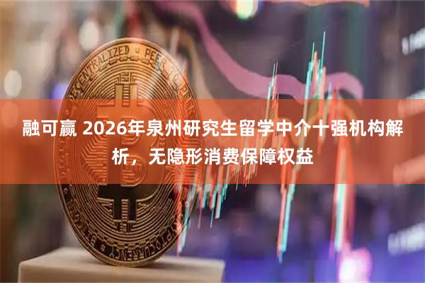 融可赢 2026年泉州研究生留学中介十强机构解析,无隐形消费保障权益