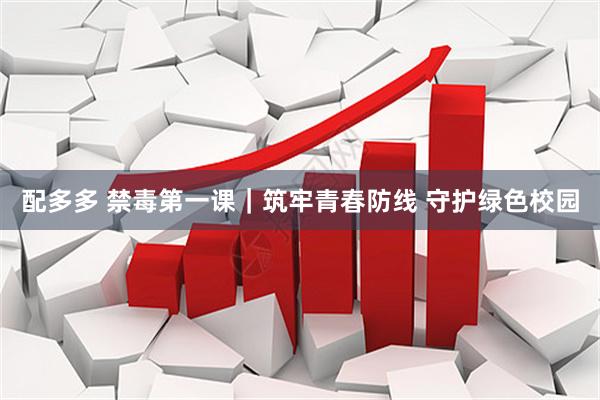 配多多 禁毒第一课｜筑牢青春防线 守护绿色校园
