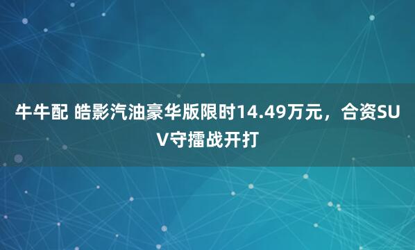 牛牛配 皓影汽油豪华版限时14.49万元,合资SUV守擂战开打