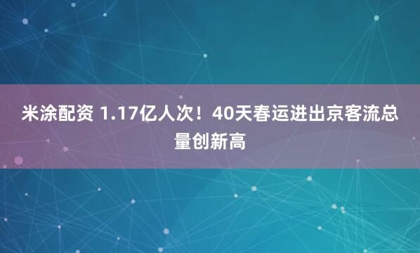 米涂配资 1.17亿人次！40天春运进出京客流总量创新高