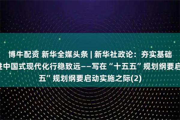 博牛配资 新华全媒头条 | 新华社政论：夯实基础全面发力，推进中国式现代化行稳致远——写在“十五五”规划纲要启动实施之际(2)