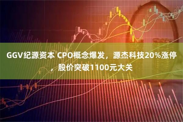 GGV纪源资本 CPO概念爆发,源杰科技20%涨停,股价突破1100元大关