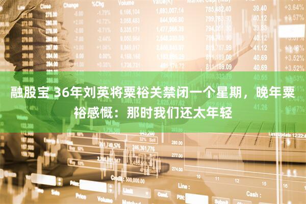 融股宝 36年刘英将粟裕关禁闭一个星期，晚年粟裕感慨：那时我们还太年轻
