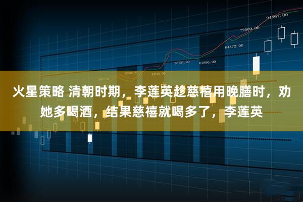 火星策略 清朝时期,李莲英趁慈禧用晚膳时,劝她多喝酒,结果慈禧就喝多了,李莲英
