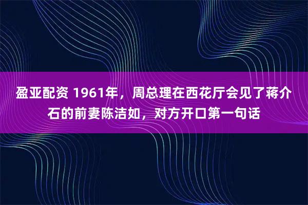 盈亚配资 1961年，周总理在西花厅会见了蒋介石的前妻陈洁如，对方开口第一句话