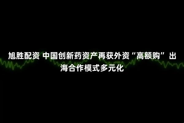 旭胜配资 中国创新药资产再获外资“高额购” 出海合作模式多元化