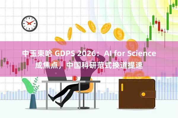 中玉束哈 GDPS 2026：AI for Science成焦点，中国科研范式换道提速