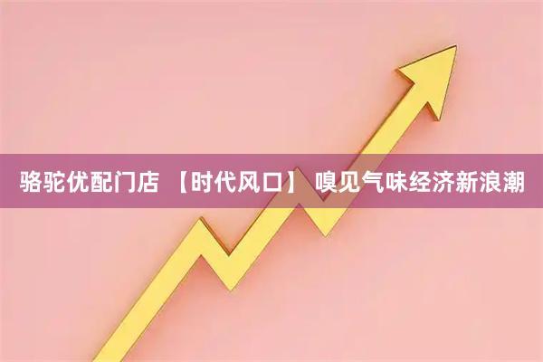 骆驼优配门店 【时代风口】 嗅见气味经济新浪潮