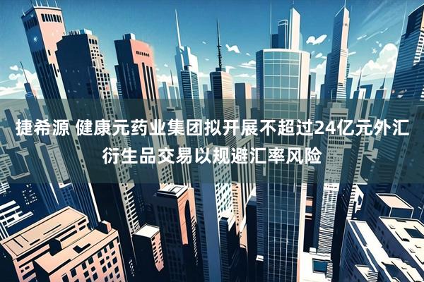 捷希源 健康元药业集团拟开展不超过24亿元外汇衍生品交易以规避汇率风险