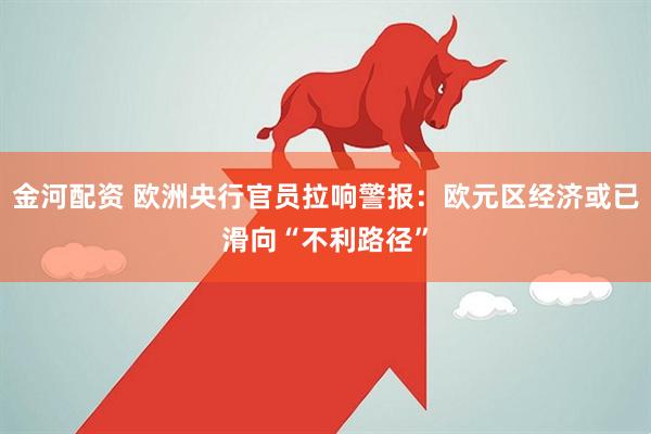 金河配资 欧洲央行官员拉响警报：欧元区经济或已滑向“不利路径”
