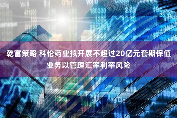 乾富策略 科伦药业拟开展不超过20亿元套期保值业务以管理汇率利率风险