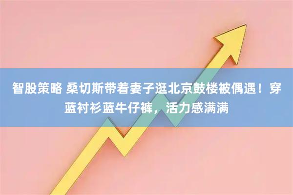 智股策略 桑切斯带着妻子逛北京鼓楼被偶遇！穿蓝衬衫蓝牛仔裤，活力感满满