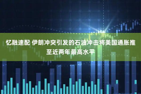 忆融速配 伊朗冲突引发的石油冲击将美国通胀推至近两年最高水平