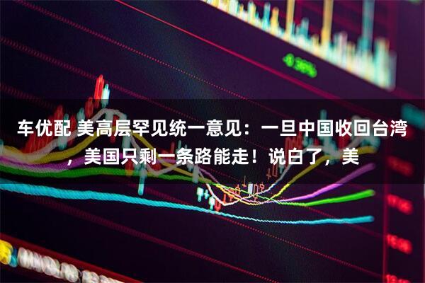 车优配 美高层罕见统一意见：一旦中国收回台湾，美国只剩一条路能走！说白了，美