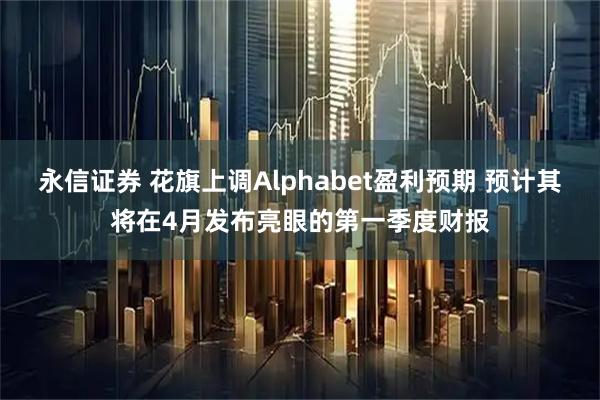 永信证券 花旗上调Alphabet盈利预期 预计其将在4月发布亮眼的第一季度财报
