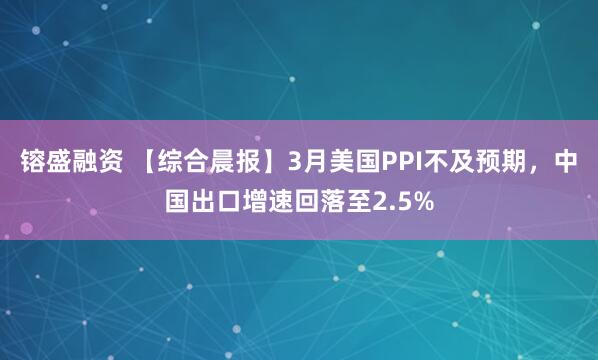 镕盛融资 【综合晨报】3月美国PPI不及预期，中国出口增速回落至2.5%