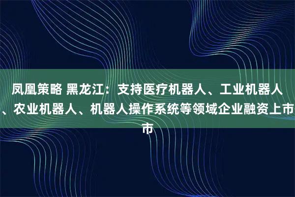 凤凰策略 黑龙江：支持医疗机器人、工业机器人、农业机器人、机器人操作系统等领域企业融资上市