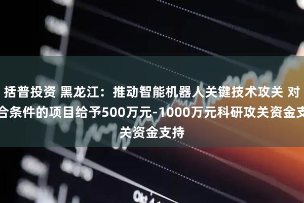 括普投资 黑龙江：推动智能机器人关键技术攻关 对符合条件的项目给予500万元-1000万元科研攻关资金支持
