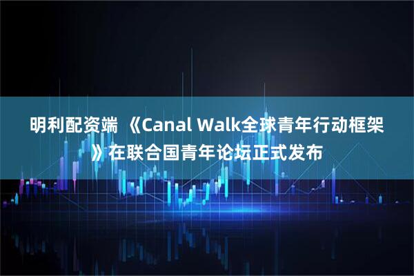 明利配资端 《Canal Walk全球青年行动框架》在联合国青年论坛正式发布
