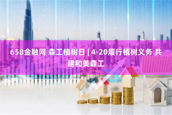 658金融网 森工植树日 | 4·20履行植树义务 共建和美森工
