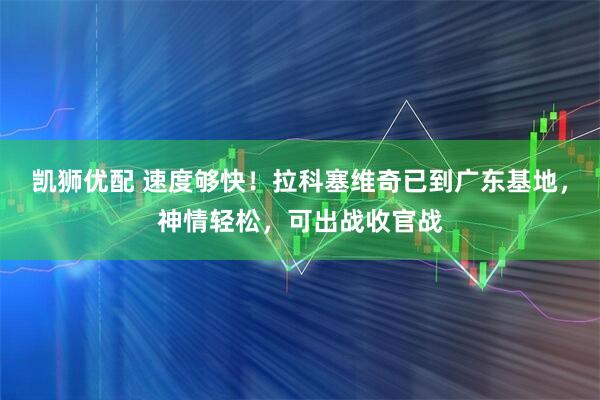 凯狮优配 速度够快！拉科塞维奇已到广东基地，神情轻松，可出战收官战