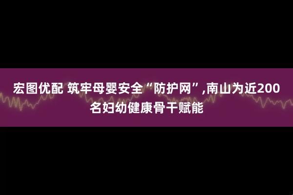 宏图优配 筑牢母婴安全“防护网”,南山为近200名妇幼健康骨干赋能