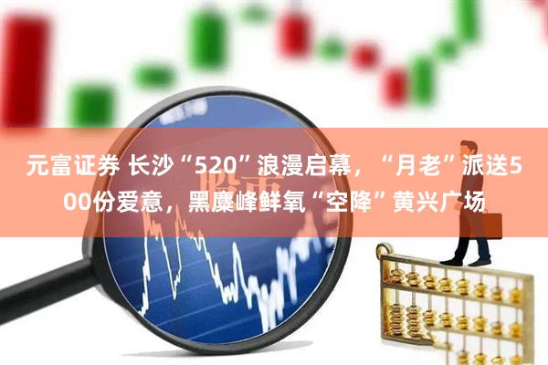 元富证券 长沙“520”浪漫启幕，“月老”派送500份爱意，黑麋峰鲜氧“空降”黄兴广场