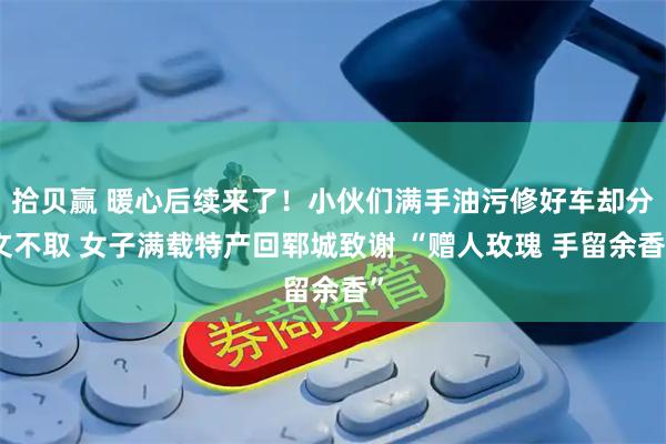 拾贝赢 暖心后续来了！小伙们满手油污修好车却分文不取 女子满载特产回郓城致谢 “赠人玫瑰 手留余香”