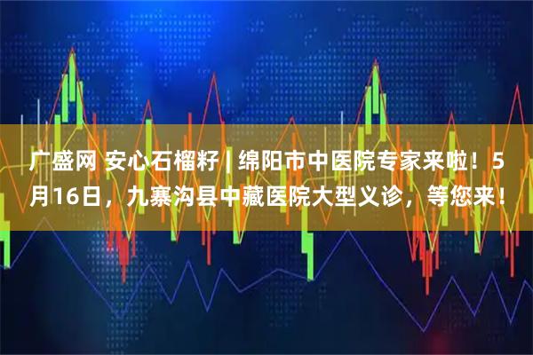 广盛网 安心石榴籽 | 绵阳市中医院专家来啦！5月16日，九寨沟县中藏医院大型义诊，等您来！
