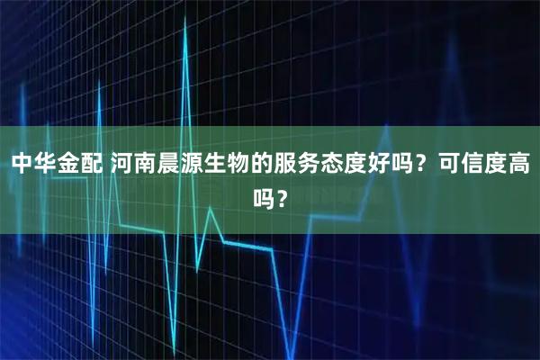 中华金配 河南晨源生物的服务态度好吗？可信度高吗？