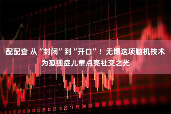 配配查 从“封闭”到“开口”！无锡这项脑机技术为孤独症儿童点亮社交之光