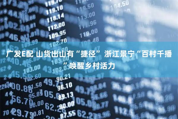 广发E配 山货出山有“捷径” 浙江景宁“百村千播”唤醒乡村活力