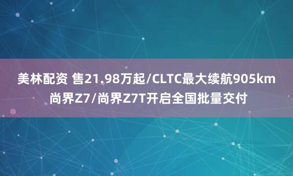 美林配资 售21.98万起/CLTC最大续航905km 尚界Z7/尚界Z7T开启全国批量交付