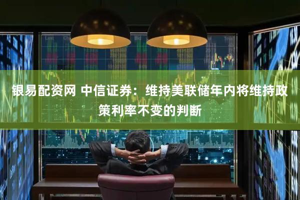 银易配资网 中信证券：维持美联储年内将维持政策利率不变的判断