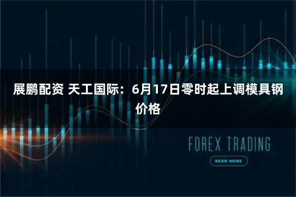 展鹏配资 天工国际：6月17日零时起上调模具钢价格