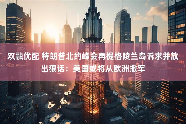 双融优配 特朗普北约峰会再提格陵兰岛诉求并放出狠话：美国或将从欧洲撤军