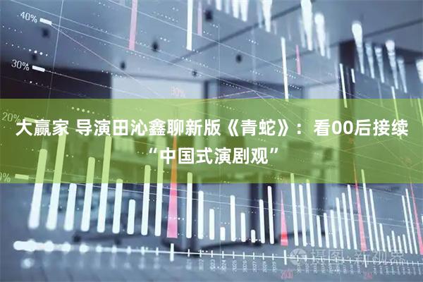 大赢家 导演田沁鑫聊新版《青蛇》：看00后接续“中国式演剧观”