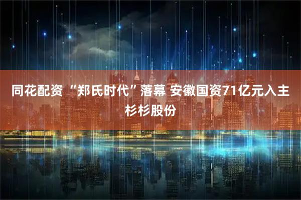 同花配资 “郑氏时代”落幕 安徽国资71亿元入主杉杉股份