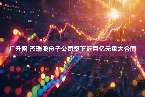 广升网 杰瑞股份子公司签下近百亿元重大合同